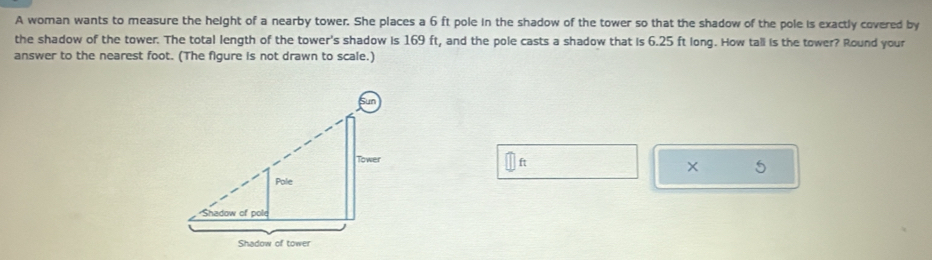 A woman wants to measure the height of a nearby tower. She places a 6 ft pole in the shadow of the tower so that the shadow of the pole is exactly covered by 
the shadow of the tower. The total length of the tower's shadow is 169 ft, and the pole casts a shadow that is 6.25 ft long. How tall is the tower? Round your 
answer to the nearest foot. (The figure is not drawn to scale.)
ft
× 5