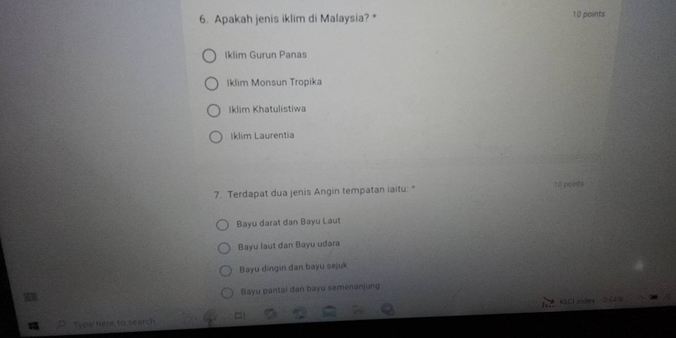 Apakah jenis iklim di Malaysia? * 10 points
Iklim Gurun Panas
Iklim Monsun Tropika
Iklim Khatulistiwa
Iklim Laurentia
7. Terdapat dua jenis Angin tempatan iaitu: * 10 points
Bayu darat dan Bayu Laut
Bayu laut dan Bayu udara
Bayu dingin dan bayu sejuk
Bayu pantai dan bayu semenanjung
Type here to search KLCL index 0.64%
=