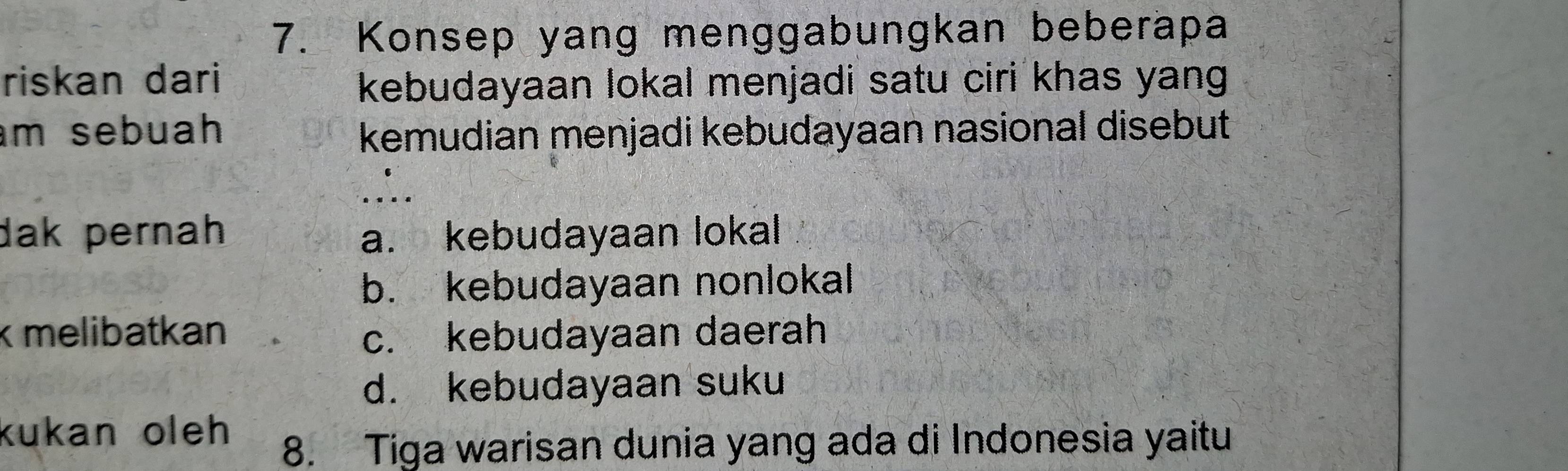 Konsep yang menggabungkan beberapa
riskan dari
kebudayaan lokal menjadi satu ciri khas yang .
m sebuah kemudian menjadi kebudayaan nasional disebut
dak pernah a. kebudayaan lokal
b. kebudayaan nonlokal
k melibatkan c. kebudayaan daerah
d. kebudayaan suku
kukan oleh 
8. Tiga warisan dunia yang ada di Indonesia yaitu