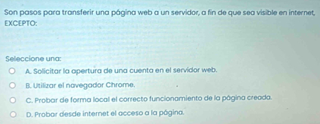 Son pasos para transferir una página web a un servidor, a fin de que sea visible en internet,
EXCEPTO:
Seleccione una:
A. Solicitar la apertura de una cuenta en el servidor web.
B. Utilizar el navegador Chrome.
C. Probar de forma local el correcto funcionamiento de la página creada.
D. Probar desde internet el acceso a la página.