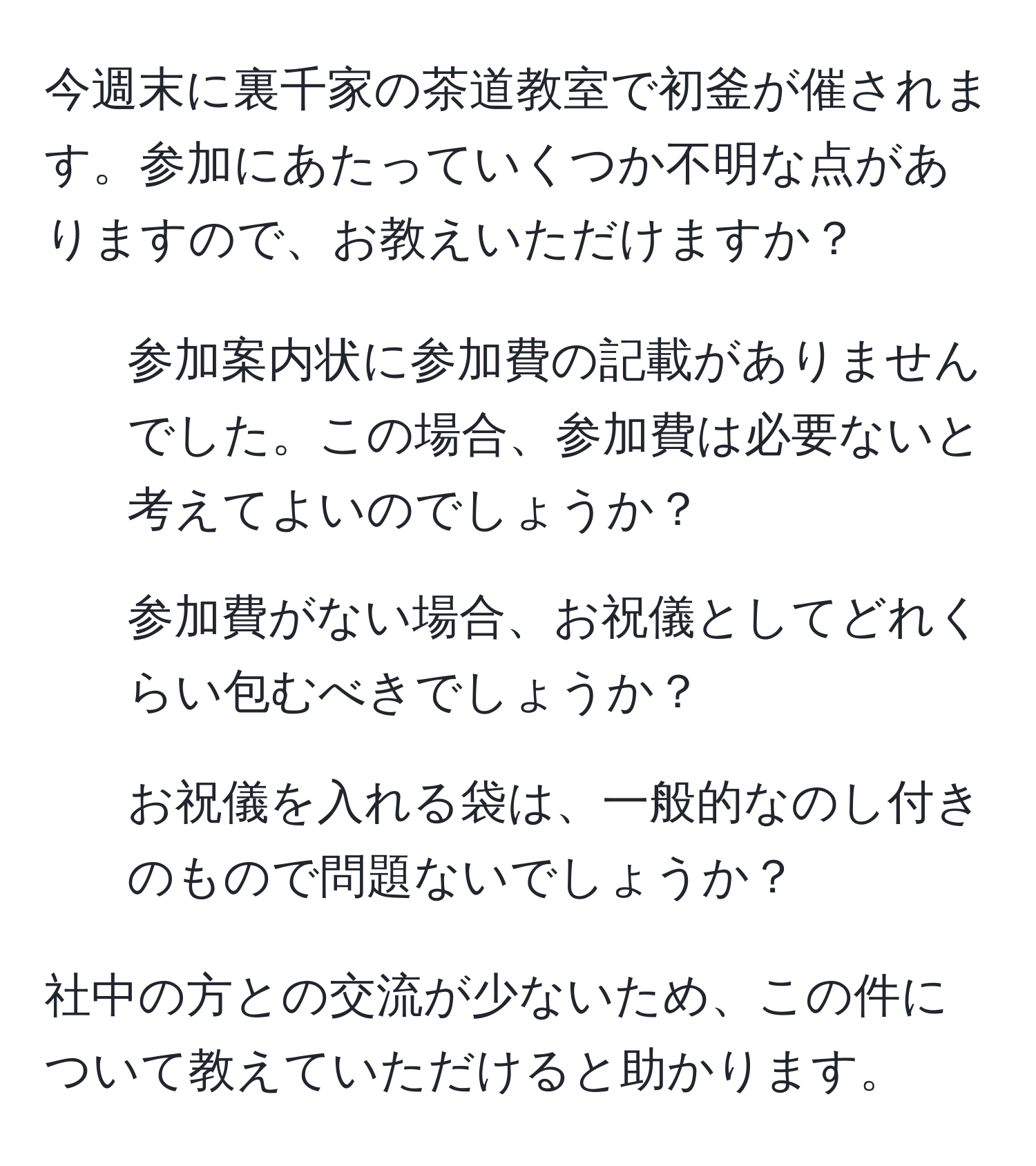 今週末に裏千家の茶道教室で初釜が催されます。参加にあたっていくつか不明な点がありますので、お教えいただけますか？  
1. 参加案内状に参加費の記載がありませんでした。この場合、参加費は必要ないと考えてよいのでしょうか？  
2. 参加費がない場合、お祝儀としてどれくらい包むべきでしょうか？  
3. お祝儀を入れる袋は、一般的なのし付きのもので問題ないでしょうか？  

社中の方との交流が少ないため、この件について教えていただけると助かります。