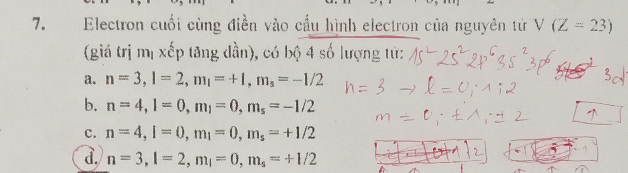 Electron cuối cùng điền vào cầu hình electron của nguyên từ V(Z=23)
(giá trị mị xếp tăng đần), có bộ 4 số lượng tử:
a. n=3, l=2, m_l=+1, m_s=-1/2
b. n=4, l=0, m_1=0, m_s=-1/2
c. n=4, l=0, m_1=0, m_s=+1/2
à. n=3, l=2, m_l=0, m_s=+1/2