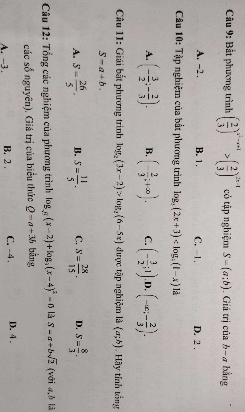 Bất phương trình ( 2/3 )^x^2-x+1>( 2/3 )^2x-1 có tập nghiệm S=(a;b). Giá trị cvector uab-a bằng
A. -2. B. 1. C. -1. D. 2.
Câu 10: Tập nghiệm của bất phương trình log _3(2x+3) là
A. (- 3/2 ;- 2/3 ). (- 2/3 ;+∈fty ). (- 3/2 ;1) .D. (-∈fty ;- 2/3 ). 
B.
C.
Câu 11: Giải bất phương trình log _2(3x-2)>log _2(6-5x) được tập nghiệm là (a;b). Hãy tính tổng
S=a+b.
A. S= 26/5 . S= 11/5 . S= 28/15 . D. S= 8/3 . 
B.
C.
Câu 12: Tổng các nghiệm của phương trình log _sqrt(3)(x-2)+log _3(x-4)^2=0 là S=a+bsqrt(2) (với a, b là
các số nguyên). Giá trị của biểu thức Q=a+3b bằng
A. -3. B. 2. C. -4.
D. 4.