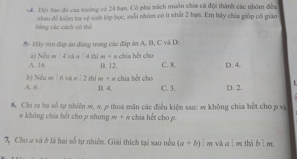 Đội Sao đỏ của trường có 24 bạn. Cô phụ trách muốn chia cả đội thành các nhóm đều
nhau đề kiểm tra vệ sinh lớp học, mỗi nhóm có ít nhất 2 bạn. Em hãy chia giúp cô giáo
bằng các cách có thể.
5. Hày tìm đáp án đúng trong các đáp án A, B, C và D:
a) Nếu m:4 và n:4 thì m+n chia hết cho
A. 16. B. 12. C. 8. D. 4.
b) Nếu m : 6 và n:2 thì m+n chia hết cho
L
A. 6. B. 4. C. 3. D. 2.
6. Chỉ ra ba số tự nhiên m, n, p thoả mãn các điều kiện sau: m không chia hết cho p và
η không chia hết cho p nhưng m +n : cia o p.
7. Cho a và b là hai số tự nhiên. Giải thích tại sao nếu (a+b) m và a ì m thì b : m