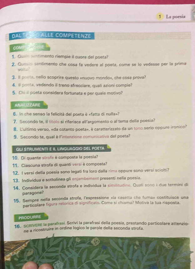 1》 La poesia
DALT allé competenze
COMD
1. Quale santimento riempie il cuore del poeta?
2. Quesio sentimento che cosa fa vedere al poeta, come se lo vedesse per la prima
volte?
3. Il posta, nello scoprire questo «nuovo mondo», che cosa prova?
4. ll poeta, vedendo il treno sfrecciare, quali azioni compie?
5. Chi il poeta considera fortunata e per quale motivo?
ANAUIZZARE
6. In che senso la felicità del poeta è «fatta di nulla»?
7. Secondo te, il títolo si riferisce all’argomento o al tema della poesia?
8. Ľ'ultimo verso, «da cotanto poeta», è caratterizzato da un tono serio oppure ironico?
9. Secondo te, qual è l'intenzione comunicativa del poeta?
GLI STRUMENTI E IL LINGUAGGIO DEL POETA
10. Di quante strofe è composta la poesia?
11. Ciascuna strofa di quanti versi è composta?
12. I versi della poesia sono legati fra loro dalla rima oppure sono versi sciolti?
13. Individua e sottolinea gli enjambement presentî nella poesia.
14. Considera la seconda strofa e individua la similitudine. Quali sono i due termini di
paragone?
15. Sempre nella seconda strofa, l'espressione «la casetta che fuma» costituisce una
particolare figura retorica di significato. Come si chiama? Motiva la tua risposta.
PRODURRE
16. SCRIVERE la parafrasi. Scrivi la parafrasi della poesia, prestando particolare attenzio-
ne a ricostruire in ordine logico le parole della seconda strofa.