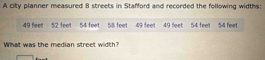 A city planner measured 8 streets in Stafford and recorded the following widths:
49 feet 52 feet 54 feet 58 feet 49 feet 49 feet 54 feet 54 feet
What was the median street width?