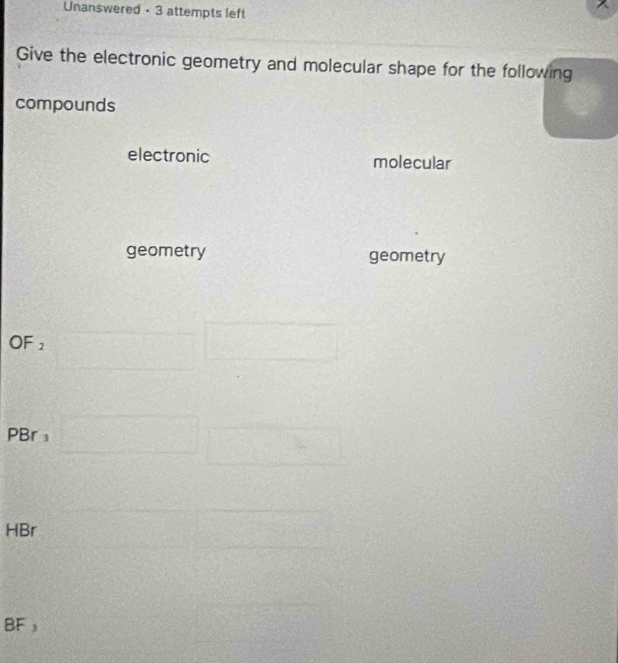 Unanswered • 3 attempts left 
Give the electronic geometry and molecular shape for the following 
compounds 
electronic molecular 
geometry geometry 
OF 2
PBr ₃ 55
frac rho _0 ^□ 
HBr
BF s