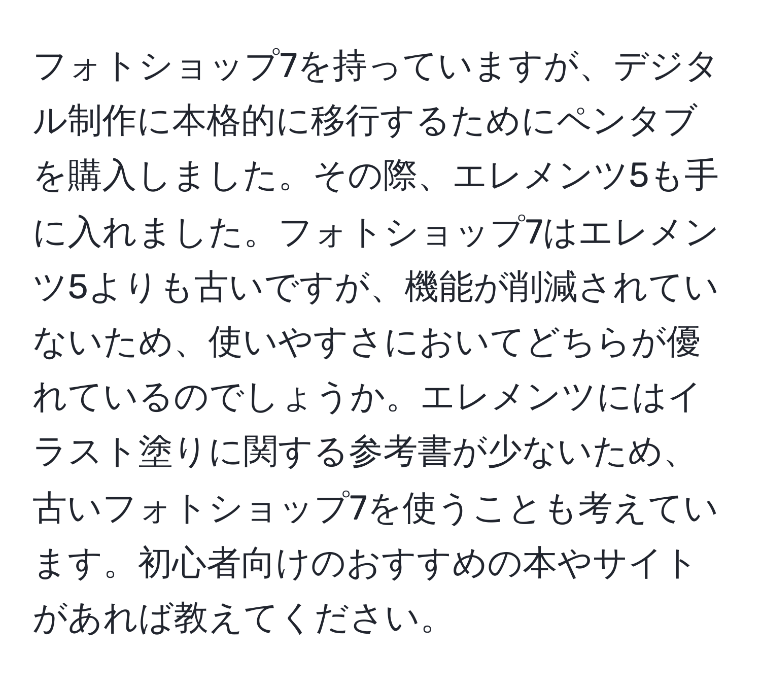 フォトショップ7を持っていますが、デジタル制作に本格的に移行するためにペンタブを購入しました。その際、エレメンツ5も手に入れました。フォトショップ7はエレメンツ5よりも古いですが、機能が削減されていないため、使いやすさにおいてどちらが優れているのでしょうか。エレメンツにはイラスト塗りに関する参考書が少ないため、古いフォトショップ7を使うことも考えています。初心者向けのおすすめの本やサイトがあれば教えてください。