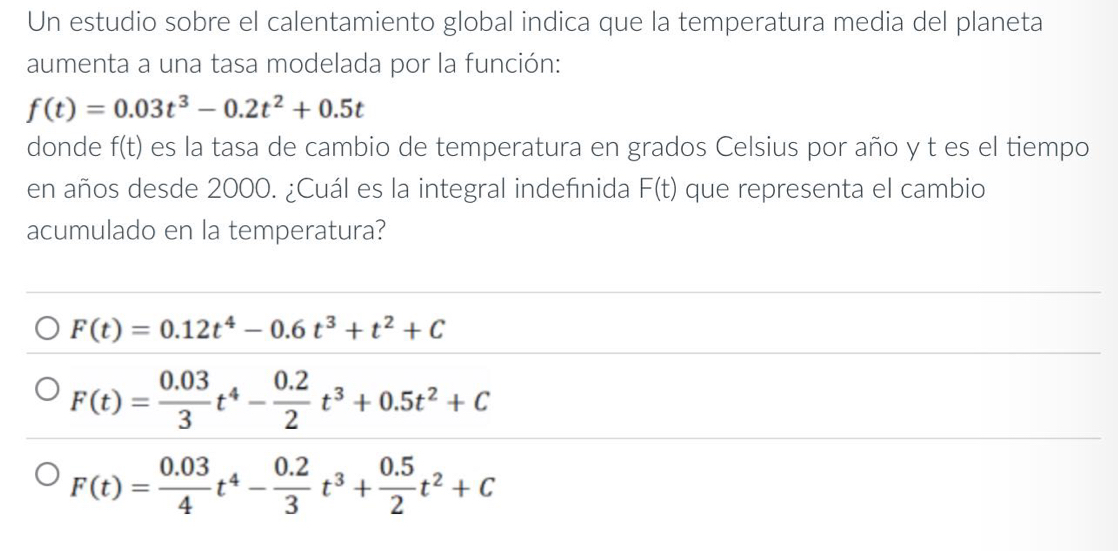 Un estudio sobre el calentamiento global indica que la temperatura media del planeta
aumenta a una tasa modelada por la función:
f(t)=0.03t^3-0.2t^2+0.5t
donde f(t) es la tasa de cambio de temperatura en grados Celsius por año y t es el tiempo
en años desde 2000. ¿Cuál es la integral indefinida F(t) que representa el cambio
acumulado en la temperatura?
F(t)=0.12t^4-0.6t^3+t^2+C
F(t)= (0.03)/3 t^4- (0.2)/2 t^3+0.5t^2+C
F(t)= (0.03)/4 t^4- (0.2)/3 t^3+ (0.5)/2 t^2+C