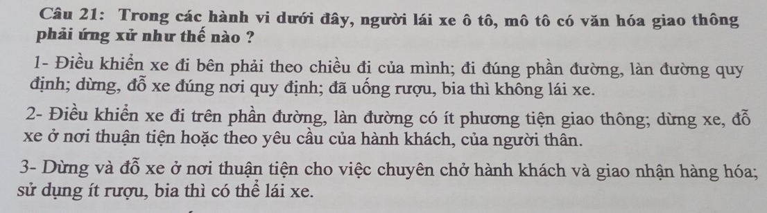 Trong các hành vi dưới đây, người lái xe ô tô, mô tô có văn hóa giao thông 
phải ứng xử như thế nào ? 
1- Điều khiển xe đi bên phải theo chiều đị của mình; đi đúng phần đường, làn đường quy 
định; dừng, đỗ xe đúng nơi quy định; đã uống rượu, bia thì không lái xe. 
2- Điều khiển xe đi trên phần đường, làn đường có ít phương tiện giao thông; dừng xe, đỗ 
xe ở nơi thuận tiện hoặc theo yêu cầu của hành khách, của người thân. 
3- Dừng và đỗ xe ở nơi thuận tiện cho việc chuyên chở hành khách và giao nhận hàng hóa; 
sử dụng ít rượu, bia thì có thể lái xe.