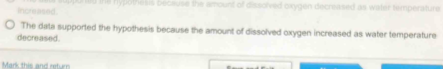 suppurted the hypothesis because the amount of dissolved oxygen decreased as water temperature 
increased. 
The data supported the hypothesis because the amount of dissolved oxygen increased as water temperature 
decreased. 
Mark this and return