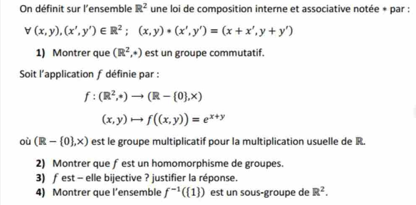 On définit sur l'ensemble R^2 une loi de composition interne et associative notée * par :
forall (x,y),(x',y')∈ R^2;(x,y)*(x',y')=(x+x',y+y')
1) Montrer que (R^2,*) est un groupe commutatif. 
Soit l'application f définie par :
f:(R^2,*)to (R- 0 ,X)
(x,y)to f((x,y))=e^(x+y)
où (R- 0 ,* ) est le groupe multiplicatif pour la multiplication usuelle de R. 
2) Montrer que fest un homomorphisme de groupes. 
3) f est - elle bijective ? justifier la réponse. 
4) Montrer que l’ensemble f^(-1)( 1 ) est un sous-groupe de R^2.