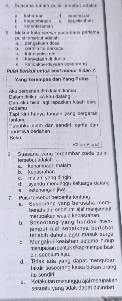 Suasana dalam puisi tersebut adalah
a. keharuan d. kesenduan
b. kegembiraan e kegelisahan
c. ketenteraman
5. Makna kata cermin pada baris pertama
puisi tersebut adalah ....
a. pengakuan dosa
b. cermin itu berkaca
c. introspeksi diri
d. kenyataan di dunia
e. ketidakberdayaan seseorang
Puisi berikut untuk soal nomor 6 dan 7.
Yang Terempas dan Yang Putus
Aku berbenah diri dalam kamar,
Dalam diriku jika kau datang
Dan aku bisa lagi lepaskan kisah baru
padamu
Tapi kini hanya tangan yang bergerak
lantang
Tubuhku diam dan sendiri, cerita dan
peristiwa berlahan
Beku
(Chairil Anwar)
6. Suasana yang tergambar pada puisi
tersebut adalah ....
a. kehampaan malam
b. kepasrahan
c. malam yang dingin
d. syahdu menunggu keluarga datang
e. ketenangan jiwa
7. Puisi tersebut bercerita tentang .
a. Seseorang yang berusaha mem-
benahi diri sebelum ajal menjemput
merupakan wujud kepasrahan.
b. Seseorang yang hendak men-
jemput ajal sebaiknya bertobat 
terlebih dahulu agar masuk surga
c. Mengakui keslahan selama hidup
merupakan bentuk sikap memperbaiki
diri sebelum ajal.
d. Tidak ada yang dapat mengubah
takdir seseorang kalau bukan orang
itu sendiri.
e. Ketakutan menunggu ajal merupakan
sesuatu yang tidak dapat dihindari