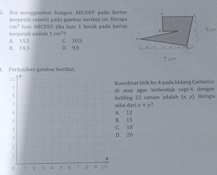 Ria menggambar bangun ABCDEF pada kertas^(berpetak seperti pada gambar berikut ini. Berapa
cm^2) luas ABCDEF jika luas 1 kotak pada kertas
B
berpetak adalah 1cm^2 ?
A. 15,5 C. 10,5
D
B. 14,5 D. 9,5
3. Perhatikan gambar berikut.
Koordinat titik ke- 4 pada bidang Cartesius
di atas agar terbentuk segi -4 dengan
. Berapa
keliling 22 satuan adalah (x,y)
nilai dari x+y 7
A. 12
B. 15
C. 18
D. 20