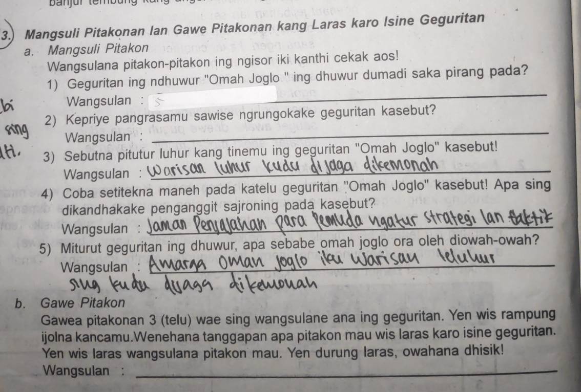 banjür tembu 
3.) Mangsuli Pitakonan Ian Gawe Pitakonan kang Laras karo Isine Geguritan 
a. Mangsuli Pitakon 
Wangsulana pitakon-pitakon ing ngisor iki kanthi cekak aos! 
1) Geguritan ing ndhuwur 'Omah Joglo " ing dhuwur dumadi saka pirang pada? 
Wangsulan : 
_ 
_ 
2) Kepriye pangrasamu sawise ngrungokake geguritan kasebut? 
Wangsulan : 
3) Sebutna pitutur luhur kang tinemu ing geguritan 'Omah Joglo'' kasebut! 
Wangsulan : 
_ 
4) Coba setitekna maneh pada katelu geguritan ''Omah Joglo'' kasebut! Apa sing 
dikandhakake penganggit sajroning pada kasebut? 
Wangsulan : 
_ 
_ 
_ 
5) Miturut geguritan ing dhuwur, apa sebabe omah joglo ora oleh diowah-owah? 
Wangsulan: 
_ 
b. Gawe Pitakon 
Gawea pitakonan 3 (telu) wae sing wangsulane ana ing geguritan. Yen wis rampung 
ijolna kancamu.Wenehana tanggapan apa pitakon mau wis laras karo isine geguritan. 
Yen wis laras wangsulana pitakon mau. Yen durung laras, owahana dhisik! 
Wangsulan :_