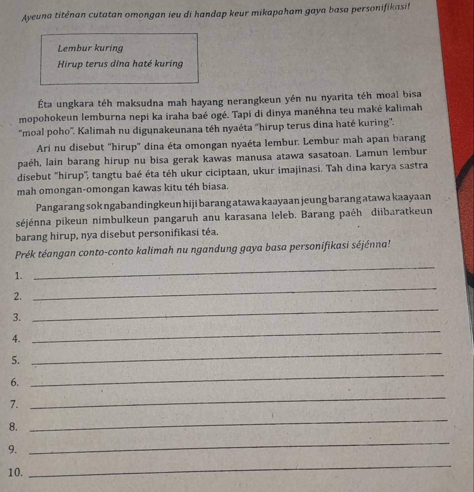 Ayeuna titénan cutatan omongan ieu di handap keur mikapaham gaya basa personifikasi! 
Lembur kuring 
Hirup terus dina haté kuring 
Éta ungkara téh maksudna mah hayang nerangkeun yén nu nyarita téh moal bisa 
mopohokeun lemburna nepi ka iraha baé ogé. Tapi di dinya manéhna teu maké kalimah 
“moal poho”'. Kalimah nu digunakeunana téh nyaéta “hirup terus dina haté kuring”. 
Ari nu disebut “hirup” dina éta omongan nyaéta lembur. Lembur mah apan barang 
paéh, lain barang hirup nu bisa gerak kawas manusa atawa sasatoan. Lamun lembur 
disebut “hirup”, tangtu baé éta téh ukur ciciptaan, ukur imajinasi. Tah dina karya sastra 
mah omongan-omongan kawas kitu téh biasa. 
Pangarang sok ngabandingkeun hiji barang atawa kaayaan jeung barang atawa kaayaan 
séjénna pikeun nimbulkeun pangaruh anu karasana leleb. Barang paéh diibaratkeun 
barang hirup, nya disebut personifikasi téa. 
Prék téangan conto-conto kalimah nu ngandung gaya basa personifikasi séjénna! 
1. 
_ 
_ 
2. 
_ 
3. 
4. 
_ 
5. 
_ 
6. 
_ 
7. 
_ 
8. 
_ 
9. 
_ 
10. 
_