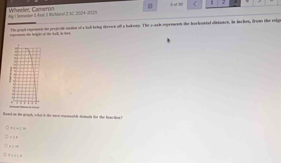 Wheeler, Cameron 3 of 30 1 2 4 -
Alg ! Semester 1 Asst 1 Richland 2 SC 2024-2025
The graph represents the projectile motion of a ball being thrown off a balony. The 2 -axis represents the horizontal distance, in inches, from the edge
represents the height of the ball, in feet.
Based on the graph, what is the most reasonable domain for the function?
0≤ x≤ 16
x≥ 0
x≥ 15
2≤ x≤ 6