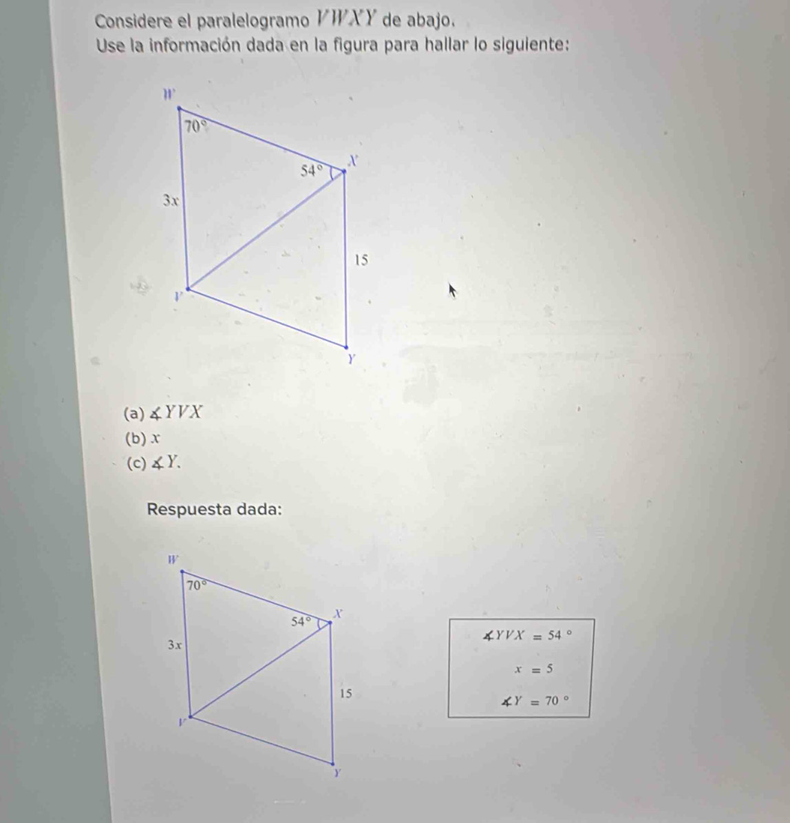 Considere el paralelogramo VWXY de abajo.
Use la información dada en la figura para hallar lo siguiente:
(a) ∠ YVX
(b)x
(c) ∠ Y.
Respuesta dada:
∠ YVX=54°
x=5
∠ Y=70°