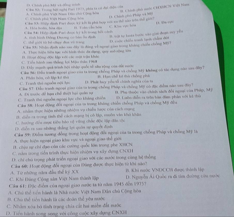 D. Chính phủ Mỹ và đồng minh
B. Chính phủ nước CHXHCN Việt Nam
Câu 52: Trong hội nghị Pari 1971, phía ta có đại điệu của
A. Chính phủ Việt Nam Dân chủ Cộng hòa
C. Chính phủ Việt Nam Cộng hòa D. Chính phủ Pháp và Mỹ
Câu 53: Hiệp định Pari được kỷ kết là phù hợp với xu thể nào trên thể giới?
A. Hòa hoãn, hòa dịu B. Toàn cầu hóa C. Khu vực hóa D. Da cực
Câu 54: Hiệp định Pari được kỷ kết trong bối cảnh
A. tinh hình Đông Dương cơ bản ổn định B. trật tự lanta bước vào giai đoạn suy yêu
C. thể giới từ bỏ chạy đua vũ trang D. cuộc chiến tranh lạnh chẩm đứt
Câu 55: Nhận định nào sau đây là đùng về ngoại giao trong kháng chiến chống Mỹ7
A. Thực hiện liên tục với hình thức đa dạng, quy mô rộng lớn
B. Hoạt động độc lập với các mật trận khác
C. Tiền hành sau thắng lợi Mậu thân 1968
D. Dầy mạnh quả trình hội nhập quốc tổ sâu rộng của đất nước
Cầu 56: Đầu tranh ngoại giao của ta trong chồng Pháp và chồng Mỹ không có tác dụng nào sau đây?
A. Phân hỏa, cô lập kẻ thù B. Hạn chế kẻ thủ chống phá
C. Tranh thủ nguồn nội lực D. Phát huy yếu tổ chính nghĩa của ta
Cầu 57: Đầu tranh ngoại giao của ta trong chống Pháp và chống Mỹ có đặc điểm nào sau đây?
A. Di trước để hạn chế thiệt hại quân sự B. Phụ thuộc vào chính sách đối ngoại của Pháp, Mỹ
C. Tranh thủ nguồn ngoại lực cho kháng chiến D. Luôn diễn ra trên bàn đàm phân với kê thù
Câu 58: Hoạt động đối ngoại của ta trong khảng chiến chống Pháp và chống Mỹ đều
A. nhằm thực hiện những nhiệm vụ chiến lược của cách mạng
B. diễn ra trong tỉnh thể cách mạng bị cô lập, muôn vàn khó khân
C. hướng đến mục tiêu bảo vệ vững chắc độc lập dân tộc
D. diễn ra sau những thắng lợi quân sự quyết định
Câu 59: Điểm tương đồng trong hoạt động đổi ngoại của ta trong chống Pháp và chống Mỹ là
A. thực hiện ngoại giao khu vực và ngoại giao thế giới
B. chịu sự chỉ đạo của các cường quốc lớn trong phe XHCN
C. nằm trong tiến trình thực hiện nhiệm vụ xây dựng CNXH
D. chỉ chú trọng phát triển ngoại giao với các nước trong cùng hệ thống
Câu 60: Hoạt động đổi ngoại của Đảng được thực hiện từ khi nào?
A. Từ những năm đầu thế kỷ XX B. Khi nước VNDCCH được thành lập
C. Khi Đảng Cộng sản Việt Nam thành lập  D. Nguyễn Ái Quốc ra đi tìm đường cứu nước
Câu 61: Đặc điểm của ngoại giao nước ta từ năm 1945 đến 1975?
A. Chú thể tiến hành là Nhà nước Việt Nam Dân chủ Cộng hòa
B. Chú thể tiến hành là các đoàn thể yêu nước
C. Nhằm xóa bỏ tình trạng chia cất hai miền đất nước
D. Tiển hành song song với công cuộc xây dựng CNXH