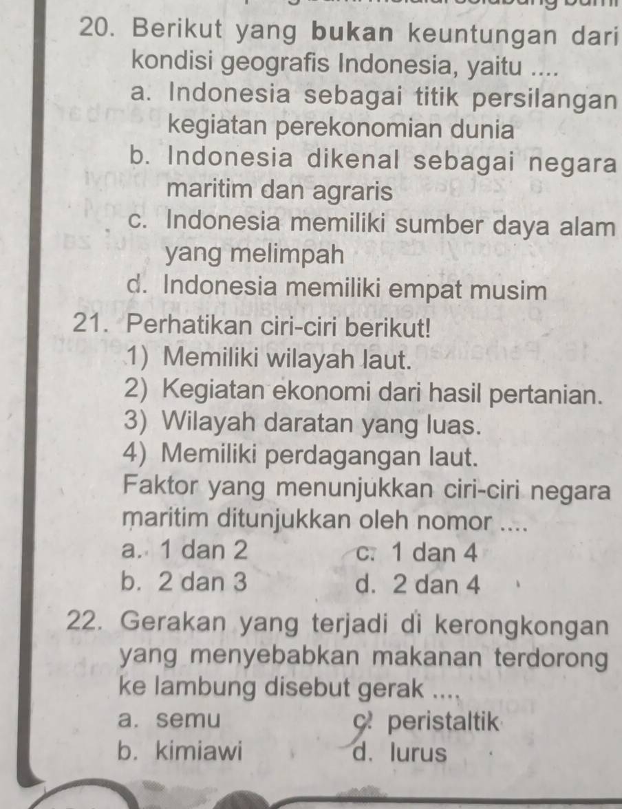 Berikut yang bukan keuntungan dari
kondisi geografis Indonesia, yaitu ....
a. Indonesia sebagai titik persilangan
kegiatan perekonomian dunia
b. Indonesia dikenal sebagai negara
maritim dan agraris
c. Indonesia memiliki sumber daya alam
yang melimpah
d. Indonesia memiliki empat musim
21. Perhatikan ciri-ciri berikut!
1) Memiliki wilayah laut.
2) Kegiatan ekonomi dari hasil pertanian.
3) Wilayah daratan yang luas.
4) Memiliki perdagangan laut.
Faktor yang menunjukkan ciri-ciri negara
maritim ditunjukkan oleh nomor ....
a. 1 dan 2 c. 1 dan 4
b. 2 dan 3 d. 2 dan 4
22. Gerakan yang terjadi di kerongkongan
yang menyebabkan makanan terdorong
ke lambung disebut gerak ....
a. semu c peristaltik
b. kimiawi d. lurus