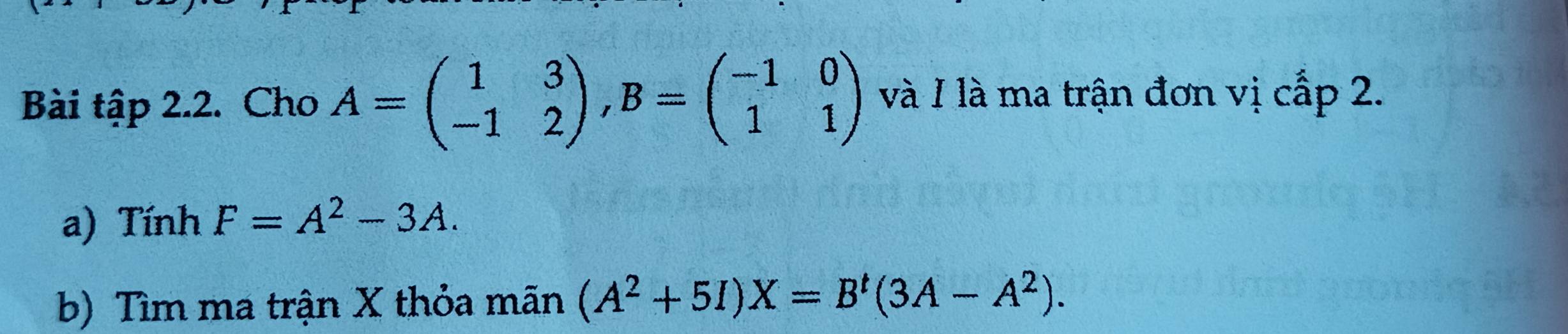 Bài tập 2.2. Cho A=beginpmatrix 1&3 -1&2endpmatrix , B=beginpmatrix -1&0 1&1endpmatrix và 1 là ma trận đơn vị cấp 2. 
a) Tính F=A^2-3A. 
b) Tìm ma trận X thỏa mãn (A^2+5I)X=B^t(3A-A^2).