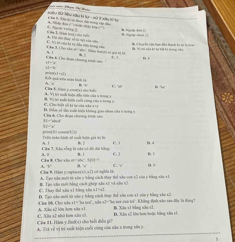 oii o  viên :  Phạm Thị Hoàn
Kiểu dữ liệu xâu kí tự - xử lí xâu kí tự
Câu 1. Xâu kỉ tự được đặt trong cặp dấu:
A. Nháy đơn (**) hoặc nháy kép (“”)
C. Ngoặc vuông []
B. Ngoặc đơn ()
Câu 2. Hàm len() cho biết: D. Ngoặc nhọn 
A. Độ dài (hay số kí tự) của xâu.
C. Vị trí của kí tự đầu tiên trong xâu.
B. Chuyển xâu ban đầu thành kí tự in hoa.
D. Vị trí của kí tự bất kì trong xâu.
Câu 3. Cho xâu st=^circ  Tabc". Hàm len(st) có giá trị là:
A. l B. 2 C. 3 D. 4
Câu 4. Cho đoạn chương trình sau:
s1='a'
s2='b'
print (s1+s2)
Kết quả trên màn hình là:
A. ‘a’ B. 'b' C. ab°
D. ''ba''
Câu 5. Hàm y.cout(x) cho biết:
A. Vị trí xuất hiện đầu tiên của x trong y.
B. Vị trí xuất hiện cuối cùng của x trong y.
C. Cho biết số kí tự của xâu x+y
D. Đếm số lần xuất hiện không giao nhau của x trong y.
Câu 6. Cho đoạn chương trình sau:
S1=' 'abcd'
S2='a.
print(S1.count(S2))
Trên màn hình sẽ xuất hiện giá trị là:
A. 1 B. 2 C. 3 D. 4
Câu 7. Xâu rỗng là xâu có độ dài bằng:
A. 0 B. 1 C. 2 D. 3
Câu 8. Cho xâu st='abc'. S[0]=
A. 'b' B. ‘a’ C. ‘c’ D. 0
Câu 9. Hàm y.raplace (x1,x2) có nghĩa là:
A. Tạo xâu mới từ xâu y bằng cách thay thế xâu con x2 của y bằng xâu x1.
B. Tạo xâu mới bằng cách ghép xâu x1 và xâu x2.
C. Thay thế xâu x1 bằng xâu x1+x2.
D. Tạo xâu mới từ xâu y bằng cách thay thế xâu con x1 của y bằng xâu x2.
Câu 10. Cho xâu s1=^, ha noi , xâu s2=^, Tha noi cua toi'. Khẳng định nào sau đây là đúng?
A. Xâu s2 lớn hơn xâu s1. B. Xâu s1 bằng xâu s2.
C. Xâu s2 nhỏ hơn xâu s1. D. Xâu s2 lớn hơn hoặc bằng xâu s1.
Câu 11. Hàm y.find(x) cho biết điều gì?
A. Trả về vị trí xuất hiện cuối cùng của xâu x trong xâu y.
5