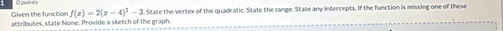 points 
Given the function f(x)=2(x-4)^2-3 6. State the vertex of the quadratic. State the range. State any intercepts. If the function is missing one of these 
attributes, state None. Provide a sketch of the graph.