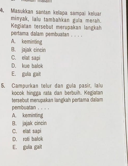 Masukkan santan kelapa sampai keluar
minyak, lalu tambahkan gula merah.
Kegiatan tersebut merupakan langkah
pertama dalam pembuatan . . . .
A. keminting
B. jajak cincin
C. elat sapi
D. kue balok
E. gula gait
5. Campurkan telur dan gula pasir, lalu
kocok hingga rata dan berbuih. Kegiatan
tersebut merupakan langkah pertama dalam
pembuatan . . . .
A. keminting
B. jajak cincin
C. elat sapi
D. roti balok
E. gula gait