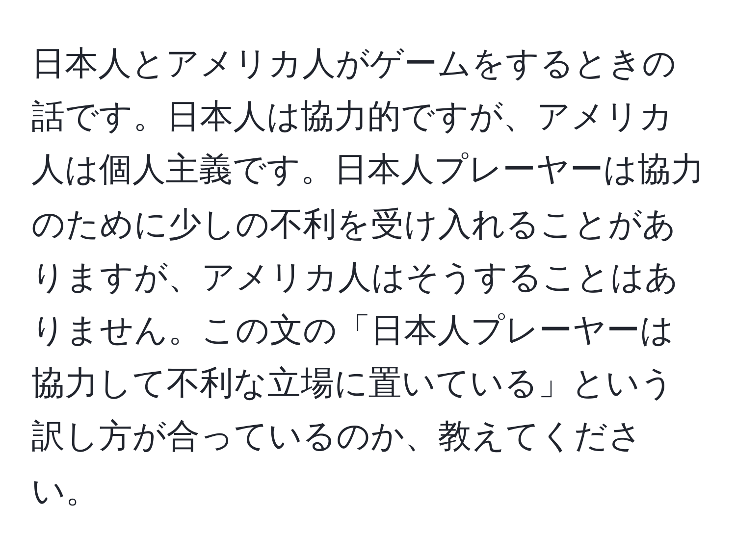 日本人とアメリカ人がゲームをするときの話です。日本人は協力的ですが、アメリカ人は個人主義です。日本人プレーヤーは協力のために少しの不利を受け入れることがありますが、アメリカ人はそうすることはありません。この文の「日本人プレーヤーは協力して不利な立場に置いている」という訳し方が合っているのか、教えてください。