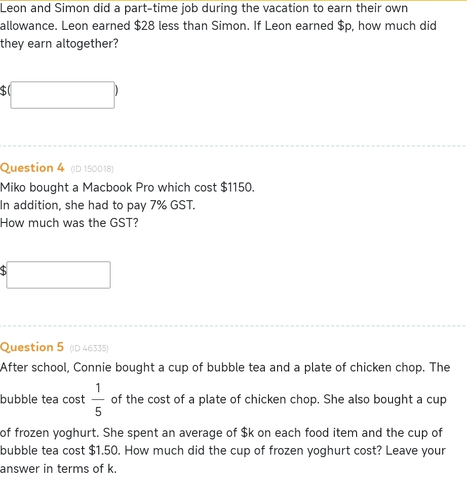 Leon and Simon did a part-time job during the vacation to earn their own 
allowance. Leon earned $28 less than Simon. If Leon earned $p, how much did 
they earn altogether?
$(□ )
Question 4 (ID 150018) 
Miko bought a Macbook Pro which cost $1150. 
In addition, she had to pay 7% GST. 
How much was the GST?
$□
Question 5 (ID 46335) 
After school, Connie bought a cup of bubble tea and a plate of chicken chop. The 
bubble tea cost  1/5  of the cost of a plate of chicken chop. She also bought a cup 
of frozen yoghurt. She spent an average of $k on each food item and the cup of 
bubble tea cost $1.50. How much did the cup of frozen yoghurt cost? Leave your 
answer in terms of k.