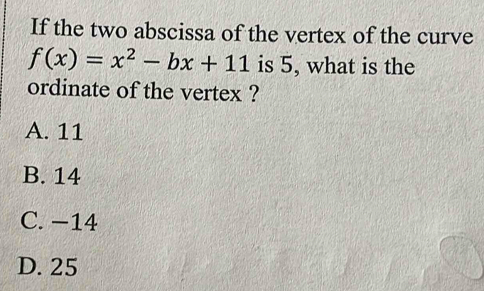 If the two abscissa of the vertex of the curve
f(x)=x^2-bx+11 is 5, what is the
ordinate of the vertex ?
A. 11
B. 14
C. −14
D. 25