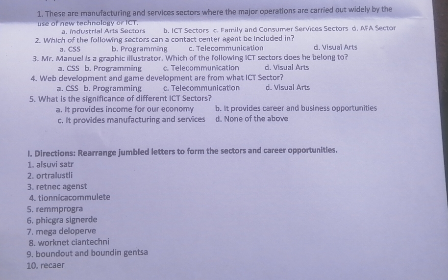 These are manufacturing and services sectors where the major operations are carried out widely by the
use of new technology or ICT.
a. Industrial Arts Sectors b. ICT Sectors c. Family and Consumer Services Sectors d. AFA Sector
2. Which of the following sectors can a contact center agent be included in?
a. CSS b. Programming c. Telecommunication d. Visual Arts
3. Mr. Manuel is a graphic illustrator. Which of the following ICT sectors does he belong to?
a. CSS b. Programming c. Telecommunication d. Visual Arts
4. Web development and game development are from what ICT Sector?
a. CSS b. Programming c. Telecommunication d. Visual Arts
5. What is the significance of different ICT Sectors?
a. It provides income for our economy b. It provides career and business opportunities
c. It provides manufacturing and services d. None of the above
I. Directions: Rearrange jumbled letters to form the sectors and career opportunities.
1. alsuvi satr
2. ortralustli
3. retnec agenst
4. tionnicacommulete
5. remmprogra
6. phicgra signerde
7. mega deloperve
8. worknet ciantechni
9. boundout and boundin gentsa
10. recaer