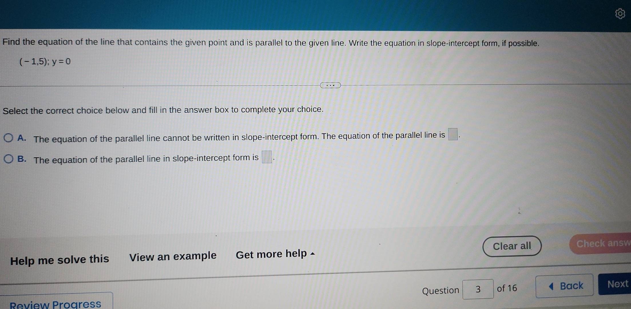 Find the equation of the line that contains the given point and is parallel to the given line. Write the equation in slope-intercept form, if possible.
(-1,5);y=0
Select the correct choice below and fill in the answer box to complete your choice.
A. The equation of the parallel line cannot be written in slope-intercept form. The equation of the parallel line is □.
B. The equation of the parallel line in slope-intercept form is □. 
Clear all Check answ
Help me solve this View an example Get more help ^
Question 3 of 16 4 Back Next
Review Progress