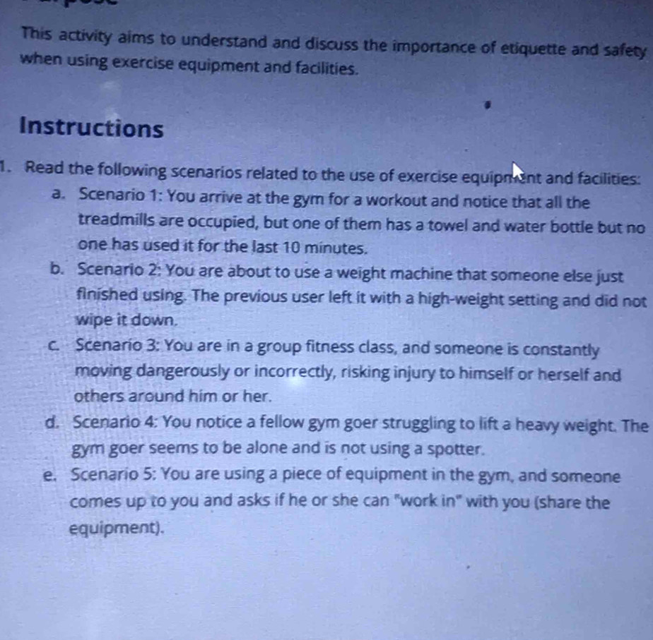 This activity aims to understand and discuss the importance of etiquette and safety 
when using exercise equipment and facilities. 
Instructions 
1. Read the following scenarios related to the use of exercise equipment and facilities: 
a. Scenario 1: You arrive at the gym for a workout and notice that all the 
treadmills are occupied, but one of them has a towel and water bottle but no 
one has used it for the last 10 minutes. 
b. Scenario 2: You are about to use a weight machine that someone else just 
finished using. The previous user left it with a high-weight setting and did not 
wipe it down. 
c. Scenario 3: You are in a group fitness class, and someone is constantly 
moving dangerously or incorrectly, risking injury to himself or herself and 
others around him or her. 
d. Scenario 4: You notice a fellow gym goer struggling to lift a heavy weight. The 
gym goer seems to be alone and is not using a spotter. 
e. Scenario 5: You are using a piece of equipment in the gym, and someone 
comes up to you and asks if he or she can "work in" with you (share the 
equipment).