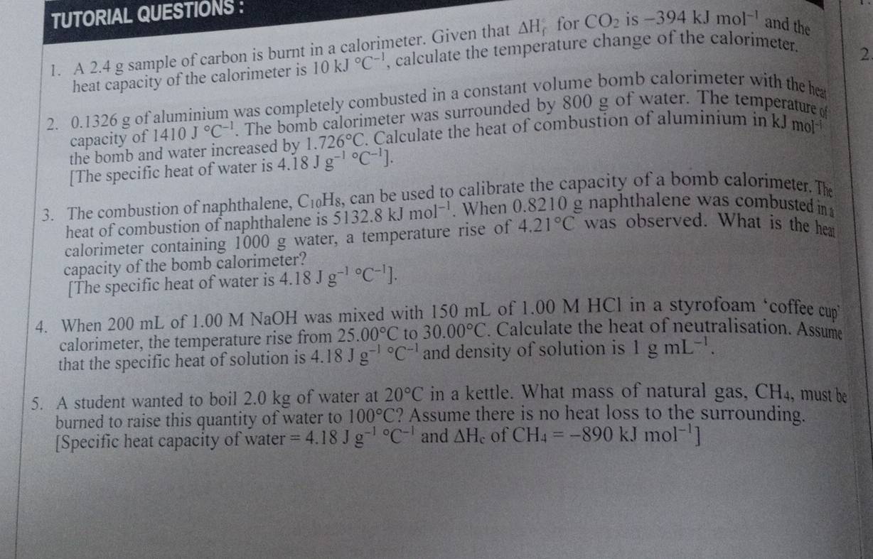 TUTORIAL QUESTIONS :
1. A 2.4 g sample of carbon is burnt in a calorimeter. Given that △ H for CO_2 is -394kJmol^(-1) and the
heat capacity of the calorimeter is 10kJ°C^(-1) , calculate the temperature change of the calorimeter.
2
2. 0.1326 g of aluminium was completely combusted in a constant volume bomb calorimeter with the he
capacity of 1410J°C^(-1). The bomb calorimeter was surrounded by 800 g of water. The temperature of
the bomb and water increased by 1.726°C. Calculate the heat of combustion of aluminium in kJ mol
[The specific heat of water is 4.18Jg^((-1)°C^-1)].
3. The combustion of naphthalene, C_10H_8 k can be used to calibrate the capacity of a bomb calorimeter. The
heat of combustion of naphthalene is 5132.8kJmol^(-1).When 0.8210 g naphthalene was combusted in
calorimeter containing 1000 g water, a temperature rise of 4.21°C was observed. What is the heat
capacity of the bomb calorimeter?
[The specific heat of water is 4.18Jg^(-1circ)C^(-1)].
4. When 200 mL of 1.00 M NaOH was mixed with 150 mL of 1.00 M HCl in a styrofoam ‘coffee cup
calorimeter, the temperature rise from 25.00°C to 30.00°C. Calculate the heat of neutralisation. Assume
that the specific heat of solution is 4.18Jg^((-1)°C^-1) and density of solution is 1gmL^(-1).
5. A student wanted to boil 2.0 kg of water at 20°C in a kettle. What mass of natural gas, CH_4 , must be
burned to raise this quantity of water to 100°C ? Assume there is no heat loss to the surrounding.
[Specific heat capacity of water =4.18Jg^((-1)°C^-1) and △ H_c of CH_4=-890kJmol^(-1)]