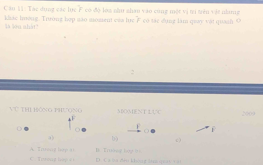 Tác dụng các lực^(to)F có độ lớn như nhau vào cùng một vị trí trên vật nhưng
khác hướng. Trường hợp nào moment của lực^-F có tác dụng làm quay vật quanh O
là lớn nhất?
Vũ THị HÔNG PHượNG MOMENTLựC
2009
overline F
overline F
overline F
a)
b)
c)
A. Trưong hợp a). B. Trường hợp bì.
C. Trương hợp c) D. Ca ba đều không làm quay vật