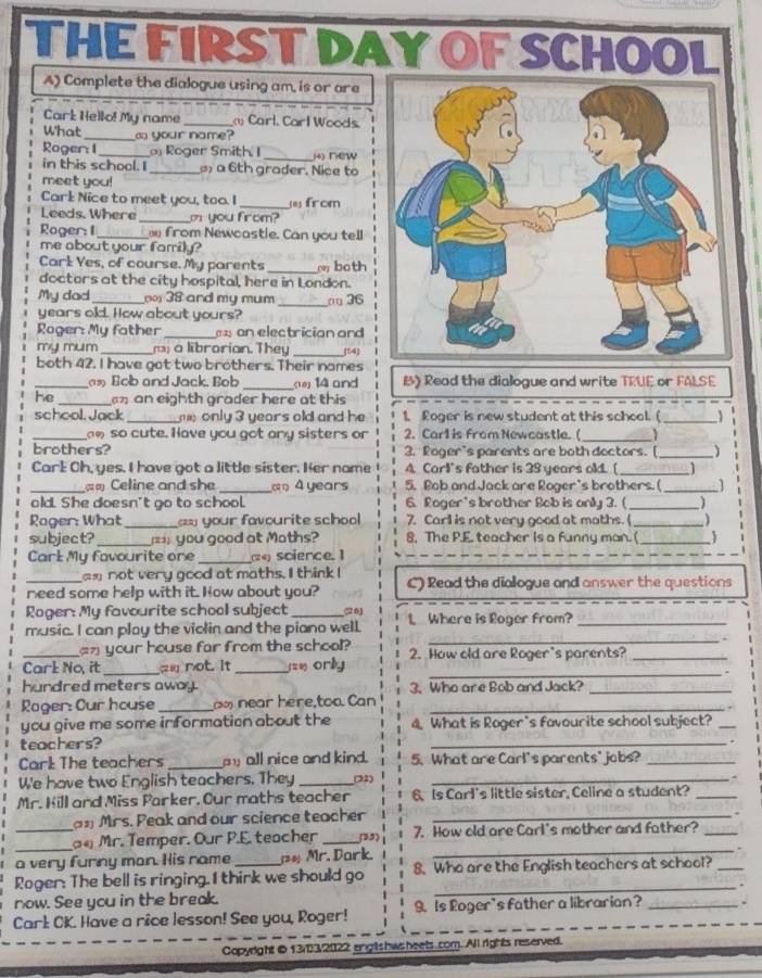 THE FIRST DAY OF SCHO
A) Complete the dialogue using am, is or are
Cark Hello! My name _ Carl. Carl Woods.
What_ a your name?
Roger: 1_  Roger Smith I _(4) new
in this school. I _ a 6th grader. Nice to
meet you!
Cark Nice to meet you, too. I_  from
Leeds. Where _m you from?
Rager: I_ _ from Newcastie. Can you tell
me about your family?
_
Carl Yes, of course. My parents  both
doctors at the city hospital, here in London.
My dad_   38 and my mum _□ 36
years old. How about yours?
Roger: My father _ an electrician and
my mum _  a librorian. They _14
both 42. I have got two brothers. Their names
_as Bob and Jack. Bob _ 14 and B》 Read the dialogue and write TRUE or FALSE
he _ an eighth grader here at this
school. Jack_  only 3 years old and he 1. Roger is new student at this school. (_
_
_ so cute. Have you got any sisters or 2. Carl is from Newcastle. (
brothers? 3. Roger's parents are both doctors. [_   
Carl Oh, yes. I have got a little sister. Her name A. Carl's father is 39 years old. [ _1
_ Celine and she _a A years 5. Bob and Jack are Roger's brothers. ( _1
old. She doesn't go to school. 6. Roger's brother Bob is only 3. (_
Rager: What _== your favourite school 7. Carl is not very good at maths. (_
subject? _= you good at Maths? 8. The P.E. teacher is a funny man. ( _)
Carl My favourite one _(24) science. 1
ax not very good at maths. I think I
_need some help with it. How about you? C) Read the dialogue and answer the questions
Roger: My favourite school subject_
music. I can ploy the violin and the piano well. L Where is Roger from?_
_n your house far from the school?
_
_
Carl No, it _a not. It _=_ orly 2. How old are Roger's parents?_
hundred meters away. 3. Who are Bob and Jack?_
Rager: Cur house _   near here,too. Can_
you give me some information about the 4. What is Roger's favourite school subject?_
teachers?
_
Carl The teachers _ all nice and kind. 5. What are Carl's parents' jobs?_
We have two English teachers. They _(32)_
Mr. Kill and Miss Parker. Our maths teacher 6. Is Carl's little sister, Celine a student?_
an Mrs. Peak and our science teacher_
_
_ Mr. Temper. Our P.E. teacher _(53) 7. How old are Carl's mother and father?_
a very furny man. His name _ Mr. Dark.
_
Roger: The bell is ringing. I thirk we should go 8. Who are the English teachers at school?_
now. See you in the break.
_
Carl: CK. Have a rice lesson! See you, Roger! 9. Is Loger's father a librarian?_
Capyright0 13/3/2022 englishws heets com. All rights reserved