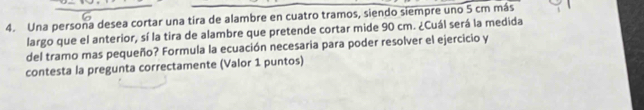 Una persona desea cortar una tira de alambre en cuatro tramos, siendo siempre uno 5 cm más 
largo que el anterior, sí la tira de alambre que pretende cortar mide 90 cm. ¿Cuál será la medida 
del tramo mas pequeño? Formula la ecuación necesaria para poder resolver el ejercicio y 
contesta la pregunta correctamente (Valor 1 puntos)