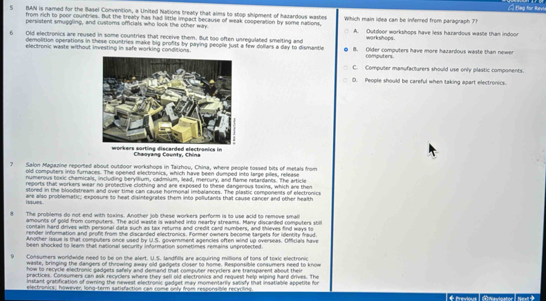 A Elag for Revi
5 BAN is named for the Basel Convention, a United Nations treaty that aims to stop shipment of hazardous wastes Which main idea can be inferred from paragraph 7?
from rich to poor countries. But the treaty has had little impact because of weak cooperation by some nations,
persistent smuggling, and customs officials who look the other way. A. Outdoor workshops have less hazardous waste than indoo
6 Old electronics are reused in some countries that receive them. But too often unregulated smelting and workshops.
demolition operations in these countries make big profits by paying people just a few dollars a day to dismantle computers.
electronic waste without investing in safe working conditions B. Older computers have more hazardous waste than newer
C. Computer manufacturers should use only plastic components.
D. People should be careful when taking apart electronics.
Chaoyang County, China
7 Salon Magazine reported about outdoor workshops in Taizhou, China, where people tossed bits of metals from
old computers into furnaces. The opened electronics, which have been dumped into large piles, release
numerous toxic chemicals, including beryllium, cadmium, lead, mercury, and flame retardants. The article
reports that workers wear no protective clothing and are exposed to these dangerous toxins, which are then
stored in the bloodstream and over time can cause hormonal imbalances. The plastic components of electronics
issues . are also problematic; exposure to heat disintegrates them into pollutants that cause cancer and other health
8 The problems do not end with toxins. Another job these workers perform is to use acid to remove small
amounts of gold from computers. The acid waste is washed into nearby streams. Many discarded computers still
contain hard drives with personal data such as tax returns and credit card numbers, and thieves find ways to
render information and profit from the discarded ellectronics. Former owners become targets for identity fraud.
Another issue is that computers once used by U.S. government agencies often wind up overseas. Officials have
been shocked to learn that national security information sometimes remains unprotected.
9 Consumers worldwide need to be on the alert. U.S. landfills are acquiring millions of tons of toxic electronic
waste, bringing the dangers of throwing away old gadgets closer to home. Responsible consumers need to know
how to recycle electronic gadgets safely and demand that computer recyclers are transparent about their
practices. Consumers can ask recyclers where they sell old electronics and request help wiping hard drives. The
instant gratification of owning the newest electronic gadget may momentarily satisfy that insatiable appetite for
electronics; however, long-term satisfaction can come only from responsible recycling.  C