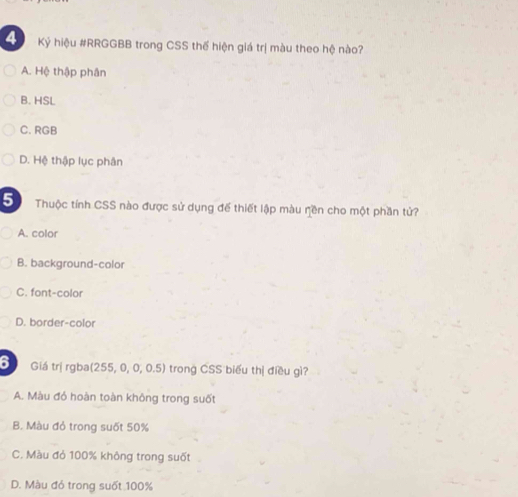 Ký hiệu #RRGGBB trong CSS thế hiện giá trị màu theo hệ nào?
A. Hệ thập phân
B. HSL
C. RGB
D. Hệ thập lục phân
Thuộc tính CSS nào được sử dụng đế thiết lập màu rền cho một phần tử?
A. color
B. background-color
C. font-color
D. border-color
6 Giá trị rgba(255, 0, 0, 0.5) trong CSS biểu thị điều gì?
A. Màu đó hoàn toàn không trong suốt
B. Màu đỏ trong suốt 50%
C. Màu đỏ 100% không trong suốt
D. Màu đó trong suốt 100%