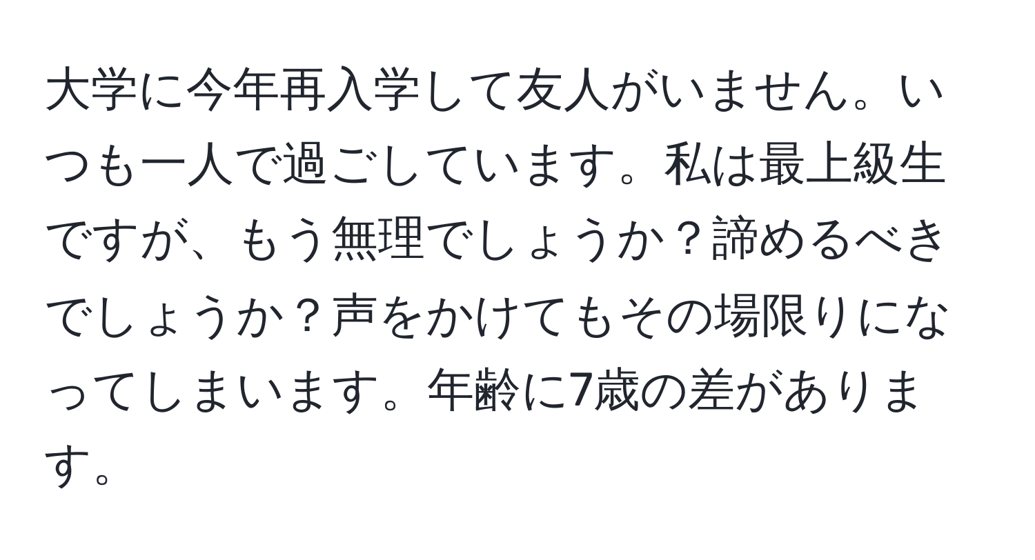 大学に今年再入学して友人がいません。いつも一人で過ごしています。私は最上級生ですが、もう無理でしょうか？諦めるべきでしょうか？声をかけてもその場限りになってしまいます。年齢に7歳の差があります。