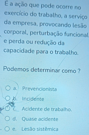 É a ação que pode ocorre no
exercício do trabalho, a serviço
da empresa, provocando lesão
corporal, perturbação funcional
e perda ou redução da
capacidade para o trabalho.
Podemos determinar como ?
a. Prevencionista
b. Incidente
c. Acidente de trabalho.
d. Quase acidente
e. Lesão sistêmica