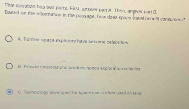 This question has two parts. First, answer part A. Then, anşwer part B.
Based on the information in the passage, how does space cravel benefit consumers?
A. Former space explorers have become celebrities.
B. Private corporations produce space exploration vehicles.
C. Technology developed for space use is often used on land.