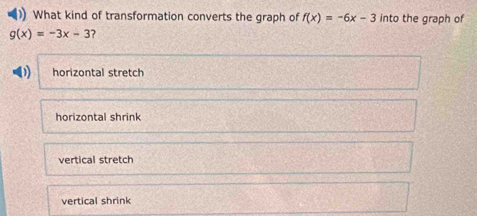 What kind of transformation converts the graph of f(x)=-6x-3 into the graph of
g(x)=-3x-3 ?
horizontal stretch
horizontal shrink
vertical stretch
vertical shrink