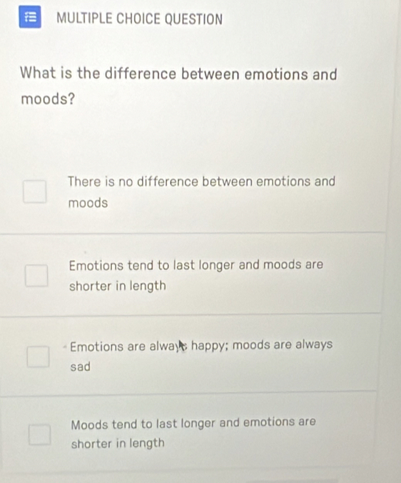 QUESTION
What is the difference between emotions and
moods?
There is no difference between emotions and
moods
Emotions tend to last longer and moods are
shorter in length
Emotions are always happy; moods are always
sad
Moods tend to last longer and emotions are
shorter in length