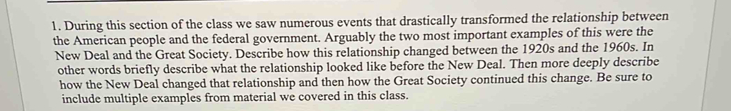 During this section of the class we saw numerous events that drastically transformed the relationship between 
the American people and the federal government. Arguably the two most important examples of this were the 
New Deal and the Great Society. Describe how this relationship changed between the 1920s and the 1960s. In 
other words briefly describe what the relationship looked like before the New Deal. Then more deeply describe 
how the New Deal changed that relationship and then how the Great Society continued this change. Be sure to 
include multiple examples from material we covered in this class.