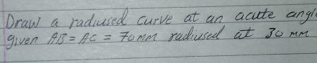 Draw a radiused curve at an acute ang 
given AB=AC=70mm radiused at 30 mm