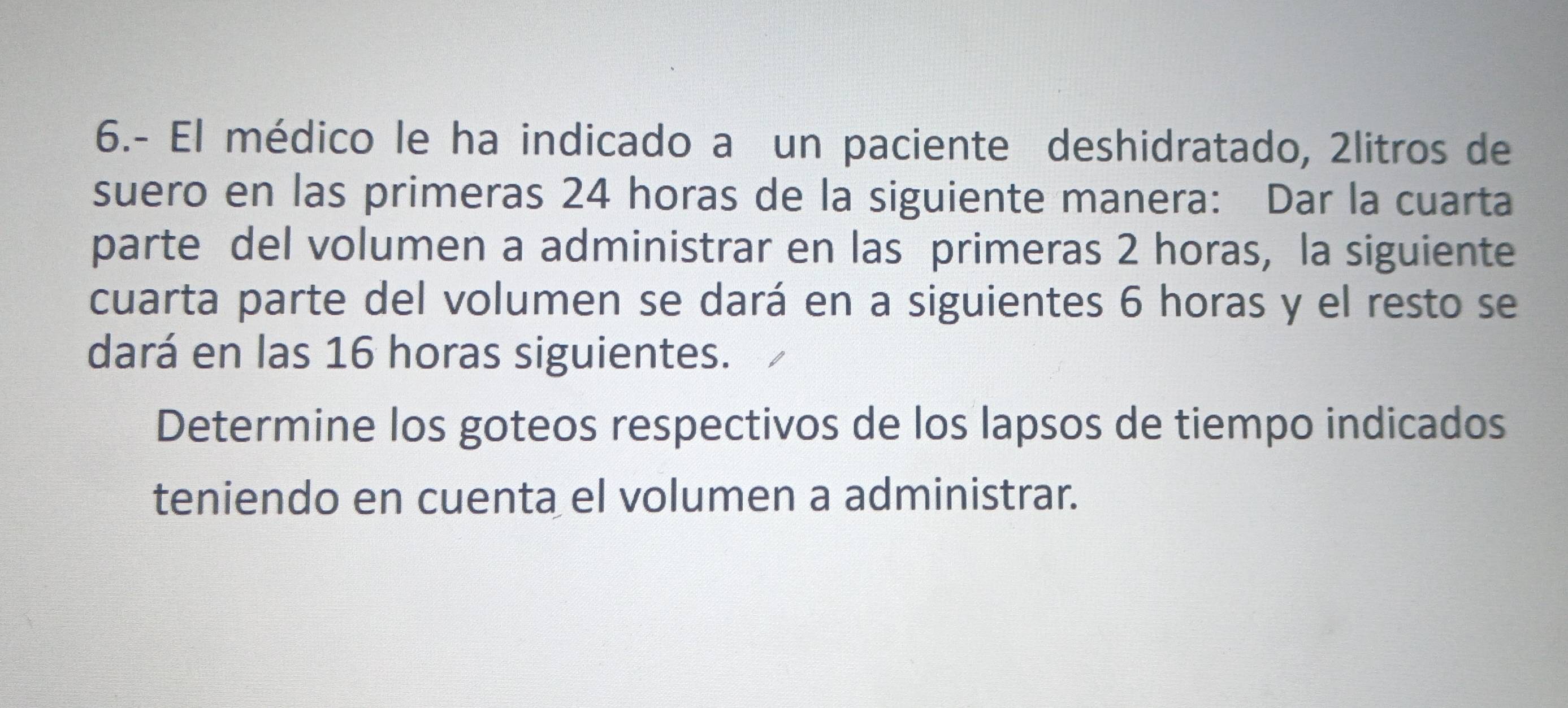 6.- El médico le ha indicado a un paciente deshidratado, 2litros de 
suero en las primeras 24 horas de la siguiente manera: Dar la cuarta 
parte del volumen a administrar en las primeras 2 horas, la siguiente 
cuarta parte del volumen se dará en a siguientes 6 horas y el resto se 
dará en las 16 horas siguientes. 
Determine los goteos respectivos de los lapsos de tiempo indicados 
teniendo en cuenta el volumen a administrar.