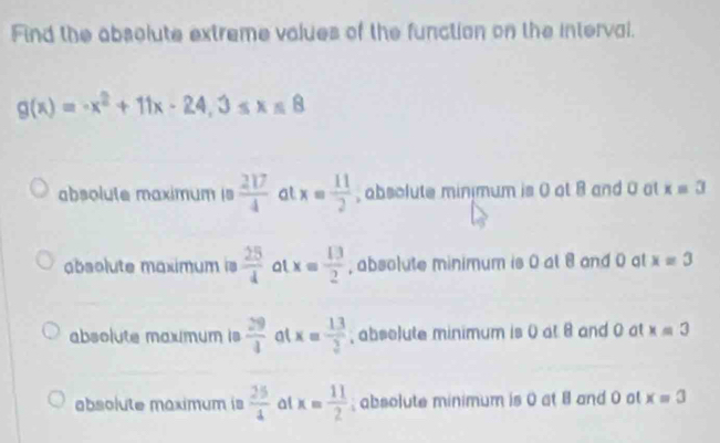 Find the absolute extreme values of the function on the interval.
g(x)=-x^2+11x-24, 3≤ x≤ 8
absolute maximum is  217/4  at x= 11/2  , absolute minimum is 0 at 8 and 0 at x=3
absolute maximum is  25/4  at x= 13/2  , absolute minimum is 0 at 8 and 0 at x=3
absolute maxmum is  29/4  al x= 13/2  , absolute minimum is 0 at 8 and 0 at x=3
absolute maximum is  25/4  al x= 11/2 ; absolute minimum is 0 at 8 and 0 ot x=3