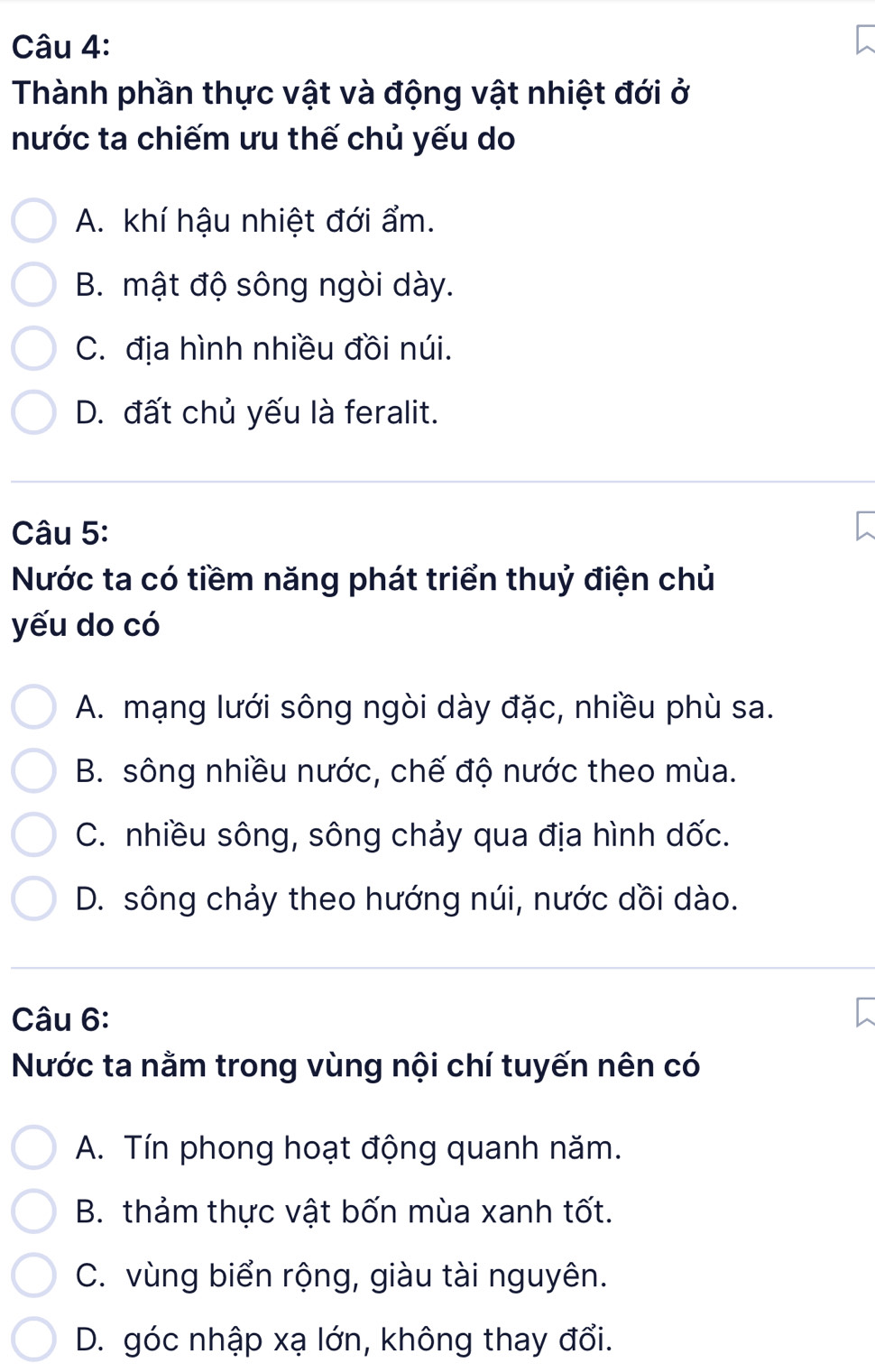 Thành phần thực vật và động vật nhiệt đới ở
nước ta chiếm ưu thế chủ yếu do
A. khí hậu nhiệt đới ẩm.
B. mật độ sông ngòi dày.
C. địa hình nhiều đồi núi.
D. đất chủ yếu là feralit.
Câu 5:
Nước ta có tiềm năng phát triển thuỷ điện chủ
yếu do có
A. mạng lưới sông ngòi dày đặc, nhiều phù sa.
B. sông nhiều nước, chế độ nước theo mùa.
C. nhiều sông, sông chảy qua địa hình dốc.
D. sông chảy theo hướng núi, nước dồi dào.
Câu 6:
Nước ta nằm trong vùng nội chí tuyến nên có
A. Tín phong hoạt động quanh năm.
B. thảm thực vật bốn mùa xanh tốt.
C. vùng biển rộng, giàu tài nguyên.
D. góc nhập xạ lớn, không thay đổi.